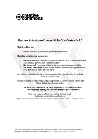 Reconocimiento-NoComercial-SinObraDerivada 2.5
Usted es libre de:
• copiar, distribuir y comunicar públicamente la obra
Bajo las condiciones siguientes:
• Reconocimiento. Debe reconocer los créditos de la obra de la manera
especificada por el autor o el licenciador*
.
• No comercial. No puede utilizar esta obra para fines comerciales.
• Sin obras derivadas. No se puede alterar, transformar o generar una
obra derivada a partir de esta obra.
Al reutilizar o distribuir la obra, tiene que dejar bien claro los términos de la
licencia de esta obra.
Alguna de estas condiciones puede no aplicarse si se obtiene el permiso del
titular de los derechos de autor.
Los derechos derivados de usos legítimos u otras limitaciones
reconocidas por ley no se ven afectados por lo anterior.
Esto es un resumen fácilmente legible del texto legal,
la licencia completa la encontrará en:
http://creativecommons.org/licenses/by-nc-nd/2.5/legalcode
* Debe incluir claramente el nombre de su autor o autores y el texto “Artículo originalmente publicado en
Entelequia. Revista Interdisciplinar. Accesible en <http://www.eumed.net/entelequia>”.
 