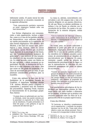 lublemente unidos. El punto inicial de toda
la argumentación se encuentra resumido en
la siguiente afirmación:
"Toda representación partidaria representa
un poder oligárquico fundado sobre una
base democrática."5
Las formas oligárquicas son consustan-
ciales a toda organización, incluso a aque-
llas, como es el caso de los partidos socialis-
tas democráticos, cuya sedicente razón de
ser estriba precisamente en la superación de
tales formas oligárquicas. Ello obedece, dice
Michels, a dos tipos de causas: unas, psico-
lógicas y otras, técnicas. Entre las causas
psicológicas, apunta Michels que, en primer
lugar, depende de la psicología de las masas,
que son "constitucionalmente incapaces de
gobernarse" y que adolecen de una inmadu-
rez objetiva y de una incurable incompeten-
cia. La masa necesita contar con líderes en
los que apoyarse y anhela reconocer su su-
perioridad. Por ello, la dominación de los lí-
deres no es algo impuesto a las masas, sino
que existe un alto grado de aceptación e in-
cluso de necesidad por parte de éstas, lo que
planteará considerables problemas para su
recambio.
Como más adelante lo hará uno de los
fundadores de la prestigiosa Escuela de
Frankfurt, el importante sociólogo alemán
T.W. Adorno, Michels parece compartir la
contundente y pesimista tesis del fundador
del psicoanálisis, Sigmung Freud, respecto
al funcionamiento de la psicología grupal.
Para Adorno:
“el grupo desea ser gobernado por una fuer-
za ilimitada, siente una pasión extrema por
la autoridad; en expresión de Le Bon, tiene
sed de obediencia. El padre primordial es el
ideal del grupo y éste gobierna el ego en
sustitución del ideal del ego.”6
5 Ibídem, Vol. II, Pág. 189.
6 ADORNO, T.W., The Culture Industry: Selected
Esssays on Mass Culture, Routledge, 1991, pág.
89.
La masa es, además, esencialmente con-
servadora y por ello asegura más y más a la
minoría dirigente en sus puestos directivos.
De ahí que Mosca se plantee problemas si-
milares a los de Pareto en relación con la
circulación de las élites. En cuanto a la con-
formación de la minoría dirigente, señala
Michels que:
"Con la institución del liderazgo comienza,
como consecuencia de lo prolongado de la
función, la transformación de los líderes en
una casta cerrada."7
  
No existe, pues, un acceso consciente y
deliberado al poder por parte de un grupo
minoritario, oligárquico, dentro de la organi-
zación. En el caso de los partidos políticos,
los miembros de la minoría acceden a posi-
ciones de preeminencia al ser elegidos de-
mocráticamente por la mayoría. Es poste-
riormente cuando sufren un proceso de
transformación psicológica que da lugar a a
que la representación se convierta en con-
centración permanente del poder en manos
de esa minoría:
"Cuando en cualquier organización la oli-
garquía ha alcanzado un estado avanzado de
desarrollo, los líderes comienzan a identifi-
car consigo mismo, no sólo las instituciones
partidarias, sino también la propiedad del
partido. Este fenómeno es común tanto en el
partido como en el Estado."8
Las características psicológicas de los in-
dividuos que desempeñan puestos de lide-
razgo hacen que éstos tiendan a afianzarse
en sus puestos, al tiempo que se produce una
creciente confusión entre los fines de la or-
ganización y los de su propia supervivencia.
Como dice Michels:
"El burócrata se identifica completamente
con la organización, y confunde sus propios
intereses con los de ella. Toma toda crítica
objetiva como una afrenta personal. Esta es
la causa de la incapacidad evidente de todos
7 MICHELS, R., Op. cit., Vol. I, pág. 190.
8 MICHELS, R., Ibídem, Vol. II, pág. 69.
Entelequia. Revista Interdisciplinar, nº 6, primavera 2008 Rafael Caparrós / 210
 