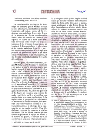 los líderes partidarios para prestar una aten-
ción serena y justa a las críticas."9
La transformación psicológica del lide-
razgo -un concepto que en Michels incluye
no sólo a los líderes, sino también al aparato
burocrático del partido- supone el fin evi-
dente de toda posibilidad democrática dentro
de la organización. Dicha transformación
implica tanto el aumento de distancia que
separa a los líderes de la masa, como tam-
bién impone un sello conservador a las ac-
tuaciones de los primeros, lo que supone un
inevitable deslizamiento hacia el reformismo
de los partidos socialistas. Se produce, pues,
una moderación paulatina de los objetivos
políticos del partido que supone el fin de la
senda revolucionaria y, en consecuencia, el
fin de toda posibilidad práctica de triunfo
del socialismo.
Por otra parte, el hombre individual, se-
gún Michels, "...está abocado por naturaleza
a ser guiado y a serlo tanto más cuanto que
las funciones de la vida social se subdividen
más y más." Además, los gobernados ali-
mentan constantemente las tendencias auto-
cráticas de los líderes, mediante el "culto a
la veneración de los líderes" que practican y
la gratitud política que manifiestan ante
ellos. Por lo demás, la oligarquía es asimis-
mo el resultado del "ansia de poder" que tie-
nen los líderes. Michels parte del supuesto
de que toda minoría actúa conforme a la ló-
gica del auto-interés. Así, el interés personal
de los líderes en conservar una posición de
poder y privilegio les lleva a identificar sus
propios fines personales con los fines de la
organización, lo que produce no sólo la cita-
da tendencia al conservadurismo, sino tam-
bién a la desmovilización social y a la ins-
trumentalización de la ideología de la orga-
nización en su propio beneficio. Para Mi-
chels está claro que las masas no se rebelan
sin líderes. Pero los líderes, una vez que han
tomado el poder con el apoyo del pueblo y
en nombre del pueblo, se separan de él, se
convierten en una casta relativamente cerra-
9 MICHELS, M., Ibídem, Vol. II, pág. 27.
da y más preocupada por su propio ascenso
social que por una verdadera transformación
social. La lucha entre élites, por lo demás,
nunca termina con la total derrota de una de
ellas. Como el propio Michels señala: "el re-
sultado del proceso no es tanto una circula-
ción de las élites -como sostiene Pareto-,
cuanto una reunión de las élites, una amal-
gama de élites." Resulta, por tanto, inútil as-
pirar, con Marx, a una eliminación de las de-
sigualdades sociales, ya que en el mismo
proceso revolucionario que supuestamente
conduciría a su eliminación, se generan las
causas de nuevas y trascendentes desigual-
dades, que impedirán realizar en la práctica
tales cambios. Puesto que el surgimiento de
nuevos líderes hace degenerar al movimien-
to socialista en un nuevo sistema de desi-
gualdades, una vez que se ha accedido al po-
der y se ha instaurado la nueva casta de bu-
rócratas. Pocos años después de la publica-
ción de esta obra, tenía lugar la Gran Revo-
lución de Octubre de 1917. Su propia evolu-
ción iba a ser la mejor prueba de la validez
de las afirmaciones de Michels. Como ad-
vierte el llamado "testamento político de Le-
nin", hecho público por Kruschov en su In-
forme al XX Congreso del PCUS en 1956,
que es una extensa carta dictada por el máxi-
mo líder soviético a sus secretarias poco an-
tes de su muerte, en 1922, y que consiguió
eludir la férrea censura estalinista de la épo-
ca, el PCUS estaba ya completamente buro-
cratizado en esa fecha y en vías de imponer-
se férreamente a la sociedad con el estalinis-
mo, en lugar de estar completamente a su
servicio, como postulara Marx.10
10 Sobre la figura de Stalin y el estalinismo, además
de la importante obra ya clásica del historiador in-
glés Alan Bullock (BULLOCK, A., Hitler y Sta-
lin, Plaza y Janés, 2 vols., Barcelona, 1999), es in-
teresante la lectura de Koba, el temible, la recien-
te novela-documento del excelente escritor inglés
Martin Amis. (AMIS, M., Koba, el temible. La
Risa y los Veinte Millones, Anagrama, Barcelona,
2004). Me he referido al tema con cierta amplitud
en CAPARRÓS VALDERRAMA, R., “Algunas
consideraciones sobre los errores epistemológicos
de la teoría marxista de lo político”, Entelequia.
Revista Interdisciplinar, nº 3, Primavera de 2007,
Entelequia. Revista Interdisciplinar, nº 6, primavera 2008 Rafael Caparrós / 211
 