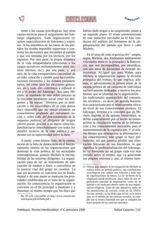 Junto a las causas psicológicas, hay otras
causas técnicas para el surgimiento del lide-
razgo oligárquico. Toda organización re-
quiere especialización de funciones y exper-
tos. A los miembros de las bases de los par-
tidos les resulta imposible supervisar o con-
trolar las decisiones que incumben al partido
y que son tomadas por los técnicos, por los
expertos. Por otra parte, la propia dinámica
de la vida intrapartidaria (elecciones a los
cargos ejecutivos, enfrentamientos entre sec-
tores internos, etc.), por una parte, y, por
otra, de la vida extrapartidaria (necesidad de
un líder conocido y estable para las confron-
taciones electorales y los debates parlamen-
tarios, así como para las elecciones genera-
les, etc.), todo ello contribuye a reforzar el
rol y el poder del liderazgo. Así, para Mi-
chels, el resultado de este doble proceso es
la creciente separación social entre los diri-
gentes y las masas: “Mientras que su dedi-
cación a las necesidades de la vida diaria
hace imposible que las masas alcancen un
conocimiento profundo del entramado so-
cial, y, sobre todo, del funcionamiento de la
máquina política, el dirigente de origen
obrero puede, gracias a su nueva situación,
familiarizarse inmediatamente con todos los
detalles técnicos de la vida pública y au-
mentar así su superioridad sobre la base.”
A partir, como hemos visto, de la consta-
tación de la falta de democracia en el funcio-
namiento interno de las organizaciones que
dominan la vida política de las sociedades
contemporáneas, postula Michels la inevita-
bilidad de las minorías dirigentes. La organi-
zación pasa de ser un instrumento de ade-
cuación de medios a fines, a convertirse en
la esencia vital del grupo en cuestión. Lo
que era accesorio se convierte así en funda-
mental y de este modo se trastocan las prio-
ridades establecidas en el seno de la organi-
zación. En consecuencia, la organización se
convierte en el fin principal a mantener y a
fomentar, al mismo tiempo que los fines que
Pp. 85-126. (Accesible en http://www.eumed.net/
entelequia/pdf/e03a06.pdf )
habían dado origen a su surgimiento, pasan a
un segundo plano. El relato pormenorizado
de esta mutación inevitable es el hilo con-
ductor del análisis del fenómeno de la oli-
gárquización del partido que lleva a cabo
Michels.
En el seno de toda organización11
surgen,
según Michels, dos fenómenos íntimamente
vinculados entre sí: la jerarquía y la burocra-
cia, que son incompatibles, por naturaleza,
con una toma de decisiones de carácter de-
mocrático. Al igual que para Weber, para
Michels la organización supone la división
jerárquica del trabajo, lo que implica, ade-
más, el advenimiento al primer plano de la
escena política de un conjunto de individuos
exclusivamente dedicados a resolver los pro-
blemas que se plantean en la organización –
los tradicionales apparatchiks del comunis-
mo soviético–; es decir, un aparato burocrá-
tico caracterizado por el relativamente eleva-
do nivel de sus conocimientos técnicos. El
liderazgo, término y/o concepto que en Mi-
chels engloba al de aparato burocrático, se
define esencialmente por el hecho de mono-
polizar la circulación interna de la informa-
ción y los conocimientos necesarios para el
mantenimiento de la organización. Y al mis-
mo tiempo que monopoliza la información y
los conocimientos, este grupo se hace per-
manente, sin que parezca posible una reno-
vación frecuente de sus miembros, lo que
significa la profesionalización del liderazgo.
Se va formando así un grupo cada vez más
cerrado sobre sí mismo, que va generando
sus propios intereses y que, al mismo tiem-
11 Nótese que, aunque la investigación de Michels se
realiza sobre un partido político, sus conclusiones
sociológicas son válidas con relación a todo tipo
de organizaciones de masas. La ley de hierro de la
oligarquía puede predicarse, pues, tanto de una or-
ganización patronal de empresarios, como de un
partido o un sindicato obrero; tanto de una organi-
zación religiosa, como de una deportiva; tanto de
las asociaciones de vecinos, como de las ONGs.
En este sentido, se ha dicho que tal ley es la única
que, en el ámbito de las ciencias sociales, se cum-
ple con la misma fatalidad con que se cumplen las
leyes propias de las ciencias naturales.
Entelequia. Revista Interdisciplinar, nº 6, primavera 2008 Rafael Caparrós / 212
 