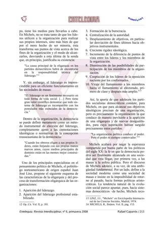 po, tiene los medios para llevarlos a cabo.
En Michels, no se trata tanto de que los líde-
res utilicen a la organización para realizar
sus propios intereses, sino más bien de que
por el mero hecho de ser minoría, ésta
transforma sus puntos de vista acerca de los
fines de la organización y el modo de alcan-
zarlos, desviando a esta última de la senda
que, en principio, justificaba su existencia:
"La causa principal de la oligarquía en los
partidos democráticos habrá de encontrarse
en la responsabilidad técnica del
liderazgo."12
Y, sin embargo, el liderazgo es impres-
cindible para un eficiente funcionamiento en
las sociedades de masas:
“El liderazgo es un fenómemo necesario en
toda forma de vida social. […] Pero tiene
gran valor científico demostrar que todo sis-
tema de liderazgo es incompatible con los
postulados más esenciales de la democra-
cia.”
Dentro de la organización, la democracia
se puede definir meramente como un méto-
do instrumental de elección del liderazgo,
completamente ajeno a las connotaciones
ideológicas o normativas de la concepción
rousseauniana de la democracia:
"Cuando los obreros eligen a sus propios lí-
deres, están forjando con sus propias manos
nuevos amos, cuyos medios principales de
dominio están en las mentes mejor construi-
das."
Uno de los principales especialistas en el
pensamiento político de Michels, el politólo-
go norteamericano de origen español Juan
José Linz, propone el siguiente esquema de
las características de la oligarquía y del pro-
ceso de transformación oligárquica de las or-
ganizaciones:
1. Aparición del liderazgo.
2. Aparición del liderazgo profesional esta-
bilizado.
12 Op. Cit. Vol. II, p. 181.
3. Formación de la burocracia.
4. Centralización de la autoridad.
5. Desplazamiento de objetivos, en particu-
lar desviación de fines últimos hacia ob-
jetivos instrumentales.
6. Creciente rigidez ideológica.
7. Incremento de la diferencia de puntos de
vista entre los líderes y los miembros de
la organización.
8. Disminución de las posibilidades de par-
ticipación de los miembros de la organi-
zación.
9. Cooptación de los líderes de la oposición
naciente por los conformados.
10. Viraje del llamamiento a los miembros
hacia el llamamiento al electorado, pri-
mero de clase y después más amplio."13
Así, la aporía de que adolecen los parti-
dos socialistas democráticos consiste, para
Michels, en que para alcanzar sus objetivos
ideológicos precisan de una organización,
pero es precisamente la organización la que
conduce de manera inevitable a la aparición
de una oligarquía y de nuevas desigualda-
des, para cuya superación habían surgido
precisamente estos partidos:
"La organización política conduce al poder.
Pero el poder es siempre conservador."14
Michels acabará por negar la esperanza
compartida por buena parte de los políticos
del siglo XX: la fe en que la democracia po-
dría ser finalmente alcanzada en una socie-
dad que veía llegar, por primera vez, a las
masas a la esfera pública. Pero el discurso
de Michels adolece, a su vez, de una ambi-
güedad fundamental. Por un lado, define a la
sociedad moderna como una sociedad de
masas e insiste en la imposibilidad de retor-
no al pasado, hacia formas políticas aristo-
cráticas. La tendencia natural de la evolu-
ción social parece apuntar, pues, hacia siste-
mas democráticos –de hecho, Michels reco-
13 LINZ, J.J., "Michels" en Enciclopedia Internacio-
nal de las Ciencias Sociales, Madrid, 1974.
14 MICHELS, R., Ibídem. Vol. II, pág. 153.
Entelequia. Revista Interdisciplinar, nº 6, primavera 2008 Rafael Caparrós / 213
 