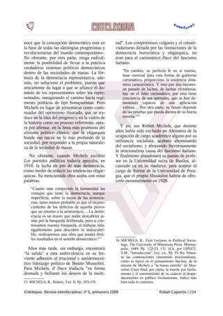 noce que la concepción democrática está en
la base de todas las ideologías progresistas y
revolucionarias del mundo contemporáneo-.
No obstante, por otra parte, niega radical-
mente la posibilidad de llevar a la práctica
verdaderos sistemas políticos democráticos
dentro de las sociedades de masas. La fór-
mula de la democracia representativa, ade-
más, no soluciona el problema, puesto que
únicamente da lugar a que se afiance el do-
minio de los representantes sobre los repre-
sentados, inaugurando el camino hacia regí-
menes políticos de tipo bonapartistas. Pero
Michels en lugar de presentarse como conti-
nuador del optimismo ilustrado, que se tra-
duce en la idea del progreso y en la visión de
la historia como un proceso reformista, opta-
rá por afirmar, en la línea más pesimista del
elitismo político clásico, que la oligarquía
hunde sus raíces en lo más profundo de la
sociedad, por responder a la propia naturale-
za de la sociedad de masas.
No obstante, cuando Michels escribió
Los partidos políticos todavía apoyaba, en
1910, la lucha en pro de más democracia,
como medio de reducir las tendencias oligár-
quicas. Su mencionada obra acaba con estas
palabras:
"Cuanto más comprende la humanidad las
ventajas que tiene la democracia, aunque
imperfecta, sobre la mejor de las aristocra-
cias, tanto menos probable es que el recono-
cimiento de los defectos de aquella provo-
que un retorno a la aristocracia.... La demo-
cracia es un tesoro que nadie descubrirá ja-
más por la búsqueda deliberada, pero si con-
tinuamos nuestra búsqueda, al trabajar infa-
tigablemente para descubrir lo indescubri-
ble, realizaremos una obra que tendrá férti-
les resultados en el sentido democrático."15
Años más tarde, sin embargo, encontrará
“la salida” a esta ambivalencia en su fer-
viente adhesión al irracional y antidemocrá-
tico liderazgo político de Benito Mussolini.
Para Michels, Il Duce traducía "en forma
desnuda y brillante los deseos de la multi-
15 MICHELS, R., Ibidem, Vol. II, Pp. 193-195.
tud". Los compromisos vulgares y el conser-
vadurismo dictado por las limitaciones de la
democracia burocrática y oligárquica, no
eran para el carismático Duce del fascismo
italiano:
"En cambio, su perfecta fe en sí mismo,
base esencial para esta forma de gobierno
carismático, proporciona la tendencia diná-
mica característica. Y ésto por dos razones:
un pasado de luchas, de luchas victoriosas,
hay en el líder carismático; por esto tiene
conciencia de sus aptitudes, que se han de-
mostrado capaces de una aplicación
valiosa.... Por otra parte, su futuro depende
de las pruebas que pueda darnos de su buena
estrella."16
Y así, ese Robert Michels, que durante
años había sido excluido en Alemania de la
ocupación de cargo académico alguno por su
militancia socialista, acabará abominando
del socialismo, y abrazando fervorosamente
la irracionalista causa del fascismo italiano.
Y finalmente abandonará su puesto de profe-
sor en la Universidad suiza de Basilea, al-
canzado ya en su madurez, para aceptar el
cargo de Rector de la Universidad de Peru-
gia, que el propio Mussolini habría de ofre-
cerle personalmente en 1928.
16 MICHELS, R., First Lectures in Political Socio-
logy, The University of Minnesota Press, Minnea-
polis, 1949, Pp. 122-23, 131. (Cit. por LIPSET,
S.M., "Introducción", Loc. cit., Pp. 35-36). Nóten-
se las connotaciones claramente irracionalistas,
como es típico en el pensamiento fascista, de la
alusión de Michels a “la buena estrella” de Mus-
solini. Cuyo final, por cierto, la muerte por fusila-
miento y el sometimiento de su cadaver al despe-
dazamiento en público linchamiento, indica más
bien todo lo contrario.
Entelequia. Revista Interdisciplinar, nº 6, primavera 2008 Rafael Caparrós / 214
 