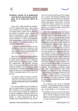 Problemas actuales de la partitocracia
como fórmula representativa privile-
giada de la democracia liberal de
masas.
Como se ha venido poniendo de manifies-
to en los últimos treinta años, cuanto mayor
sea la presencia de los partidos de masas en
un sistema político, mayor será la influencia
del sistema de partidos, como vehículo del
proceso representativo, sobre la representa-
ción y la participación políticas. En las demo-
cracias modernas, en efecto, los ciudadanos
están representados a través de y por los par-
tidos políticos. El problema reside en que,
como ha señalado Beer,
"la función de representar al interés nacional,
atribuida en otro tiempo al Soberano, y más
tarde al Parlamento, es realizada actualmente
por el partido. El partido (parafraseando a Fi-
ner) es actualmente ‘el rey’".
Ahora bien los problemas teórico-políticos
y constitucionales derivados del hecho de que
el partido político sea el rey son delicados;
ésta es una de las razones por las que, incluso
las constituciones más recientes, procuran
evitar el reconocimiento formal de la repre-
sentación partidista. Hay, no obstante cuatro
excepciones: la Constitución de Brasil, la Ley
federal de Bonn, la Constitución Francesa de
1958 y la española actual de 1978, cuyo art. 6
dice que
"los partidos políticos expresan el pluralis-
mo político, concurren a la formación y ma-
nifestación de la voluntad popular y son ins-
trumento fundamental para la participación
política.”
Uno de los problemas que esto plantea es
que los nombramientos de representantes los
hace el partido, y no el ciudadano representa-
do, ya que el proceso interno de cooptación a
la lista de candidatos electorales equivale en
la práctica a la elección real del representante
político. Y, como consecuencia de ello, es
probable que el representante sea más un por-
tavoz de su propio partido que de los ciudada-
nos, y que las vinculaciones partidistas resul-
ten a la postre más poderosas que cualesquie-
ra otras, incluyendo a las de la clase social del
propio representante. Para limitar, al menos
en parte ese efecto, el propio art. 6 de la CE
establece en su párrafo 2º que “Los partidos
políticos en su funcionamiento interno debe-
rán ser democráticos.”
Ahora bien, comoquiera que ese precepto
constitucional no ha sido objeto de posterior
desarrollo legal ni reglamentario alguno,17
de
una parte, y, de otra, que los propios partidos
afectados no han compensado de ninguna otra
forma a nivel interno los inevitables procesos
de oligarquización a que se refería Michels, ni
se ha establecido fórmula jurídica alguna de
responsabilidad política, como dimensión
fundamental de la representación, lo cierto es
que en la actualidad no sólo cabe hablar de
una cierta quiebra de la representación políti-
ca en España, sino que, además, los represen-
tados carecen de instrumentos jurídicos para
resarcirse de los eventuales daños y perjuicios
producidos por esa quiebra. Así lo reconoce
paladinamente la sentencia de nuestro Tribu-
nal Constitucional por la que se resuelve el re-
curso de amparo subsiguiente a la resolución
de la demanda civil por "incumplimiento de
contrato", interpuesta por el cantante catalán
Lluis Llach, quién reclamaba contra Felipe
González y el PSOE por lo que calificaba de
"estafa política" (el programa electoral del 82
prometía el "No" a la OTAN y, una vez en el
gobierno, el PSOE convocó un referendum
para permanecer en ella), al atenerse a la falta
de base jurídico-constitucional para atender
tal reclamación.
En la práctica, pues, como ha afirmado
Duverger, el representante político moderno
recibe un "doble mandato": el de los electo-
res y el del partido, y, en la práctica, el se-
17 La propuesta de llevar a cabo el desarrollo legal y
reglamentario del párrafo 2º del art. 6 CE, formu-
lada en 1990 por el diputado del PSOE Joaquín
Leguina, fue mayoritariamente rechazada por el
Pleno del Congreso de los Diputados, por el voto
en contra de su propio partido.
Entelequia. Revista Interdisciplinar, nº 6, primavera 2008 Rafael Caparrós / 215
 