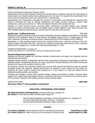 ROBERT E. MILLER, JR. Page 2
(Product Development & Operations Manager cont’d)
•Standardized communications between business and technical teams, automated scripting and customization of
media content and removed software tools usability barriers for the same. The required client customization time
for the customer engagement system was reduced 92% to 3 calendar days.
•Standardized client configuration, automated the process for customizations and designed the supporting data
structure. Eliminated the need for software development and quality assurance testing to support client
configuration, reducing cost and time by > 80% and designed interactive client configuration tool.
•Mapped a 6 vendor incentive process, uncovering delays, inefficiencies, and faulty validation rules. Designed
improved processes, eliminated faulty rules and added missing complex validation rules. Reduced process time
25%, flawlessly delivered improved process, and built esprit de corps with vendor partners.
Quality Lead – Fulfillment Services 2005-2006
Mapped and improved processes using the Six Sigma methodology. Assumed additional responsibility for managing
operations of the equipment, staff of 10 direct reports, and postage budget of $1M in a single quarter for mail
insert, addressing, presorting, and posting activities. Reported directly to the SVP Quality and SVP Fulfillment.
•Negotiated a 1 week operating budget advance from corporate finance and a credit line increase of 25% from
external vendors. Eliminated debt from 2 accounts and reduced the remaining credit balance by 20%, ultimately
delivered $1M of postage over 3 months while reducing operating debt by > 50%.
LEXMARK INTERNATIONAL, Lexington, KY 2001-2005
Lexmark International Inc. is a Fortune 500™ printing and imaging solutions provider.
Research Engineering Professional
Operated the life-cycle reliability lab, performed materials characterization and design, and supported electrical
characterization lab projects.
•Validated sample frequency of statistically identical results using Design of Experiments methodology and SPSS for
statistical analysis. Increased test efficiency 16+ times, reducing the schedule backlog by 85% while increasing the
sample size to improve the confidence interval to 95%.
•An electrical, chemical and mechanical insulator was required which reduced manufacturing costs and provided
acceptable product life. Designed, validated performance and patented a novel material and the process for
producing the same. $120M in savings were projected for a 3 year product run using the material and the
intellectual property portfolio was improved.
•Proposed and managed a project which included hardware, software and facilities re-design. Increased testing
capacity 10%, raised morale and enabled continuous monitoring of all tests from anywhere in the world via secure
HTTP connection. Absorbed a 50% staffing reduction without schedule impact.
UNITES STATES NAVY 1990-1996
Electrician’s Mate 2nd
Class (qualified in submarines)
EDUCATION / PROFESSIONAL DEVELOPMENT
MS, Materials Science and Engineering, University of Kentucky, Lexington, KY
BS, Physics, The Pennsylvania State University, State College, PA
•Xavier Project Management Certification, Lexmark International, Inc., Lexington, KY
•Six Sigma Yellow Belt Certification, SHPS Inc., Louisville KY
•Lean Six Sigma White Belt Certification, ISSSC, Louisville KY
PATENTS
U.S. Patent 7,165,830 Resistor protective layer for micro-fluid ejection devices Issued May 14, 2004
U.S. Patent 7,635,174 Heater chip test circuit and methods for using the same Issued August 22, 2005
 