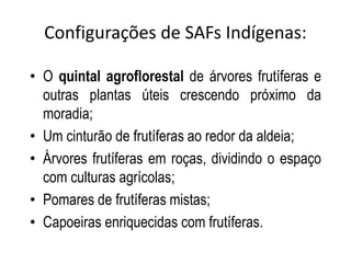 Configurações de SAFs Indígenas:

• O quintal agroflorestal de árvores frutíferas e
  outras plantas úteis crescendo próximo da
  moradia;
• Um cinturão de frutíferas ao redor da aldeia;
• Árvores frutíferas em roças, dividindo o espaço
  com culturas agrícolas;
• Pomares de frutíferas mistas;
• Capoeiras enriquecidas com frutíferas.
 