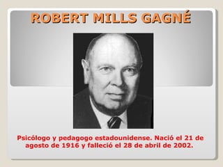 ROBERT MILLS GAGNÉ




Psicólogo y pedagogo estadounidense. Nació el 21 de
  agosto de 1916 y falleció el 28 de abril de 2002.
 