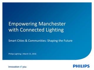 Philips Lighting | March 15, 2016
Empowering Manchester
with Connected Lighting
Smart Cities & Communities: Shaping the Future
 