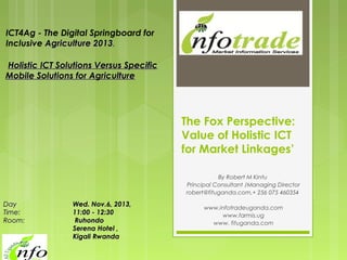 ICT4Ag - The Digital Springboard for
Inclusive Agriculture 2013.
 Holistic ICT Solutions Versus Specific
Mobile Solutions for Agriculture

The Fox Perspective:
Value of Holistic ICT
for Market Linkages’
By Robert M Kintu
Principal Consultant /Managing Director
robert@fituganda.com,+ 256 075 460354

Day     
Time:
Room:                

Wed. Nov.6, 2013,
11:00 - 12:30
 Ruhondo
Serena Hotel ,
Kigali Rwanda

www.infotradeuganda.com
www.farmis.ug
www. fituganda.com

 