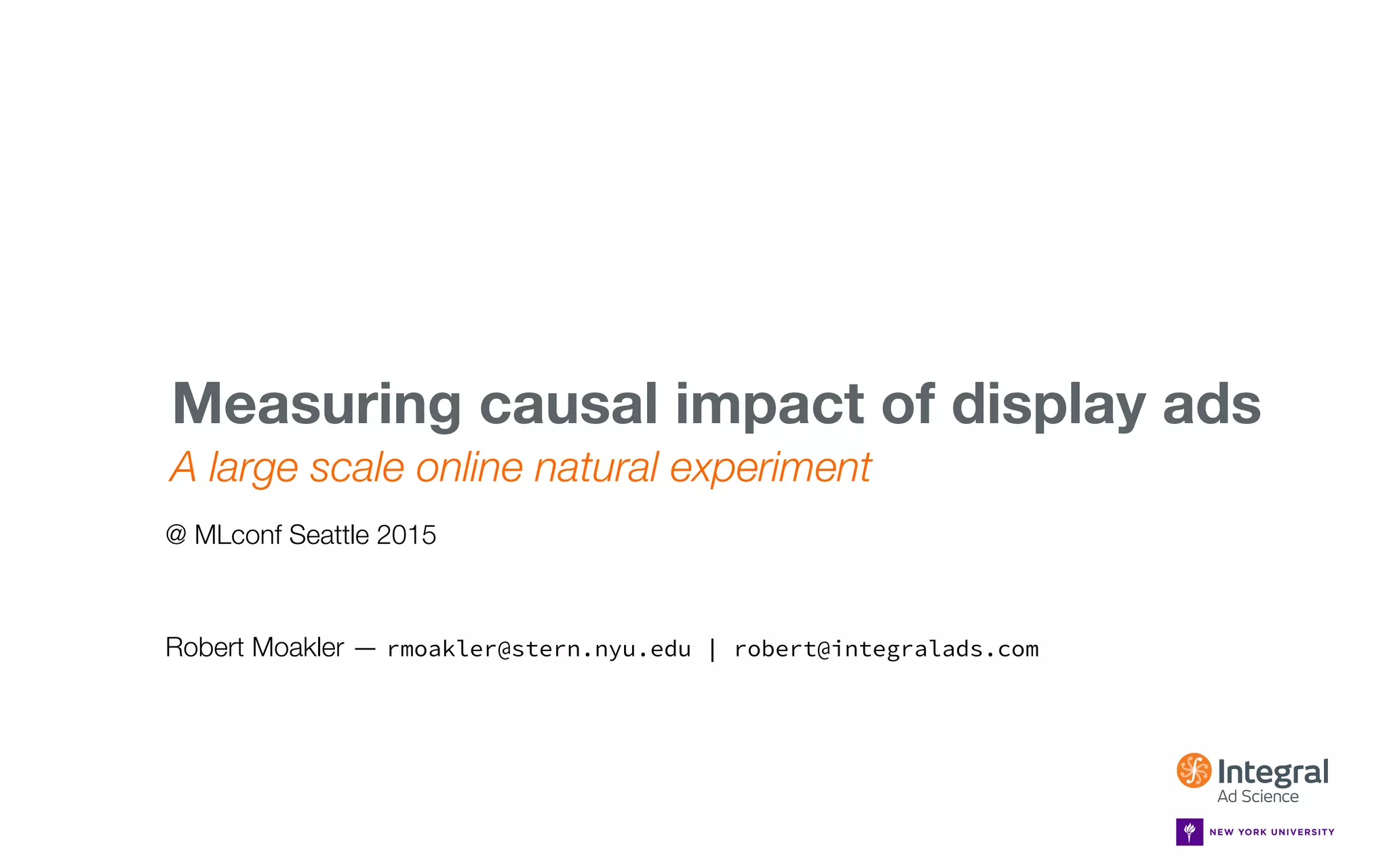 MLCONF SEATTLE — MAY 1, 2015
A large scale online natural experiment
Measuring causal impact of display ads 
Robert Moakler — rmoakler@stern.nyu.edu | robert@integralads.com
@ MLconf Seattle 2015
 