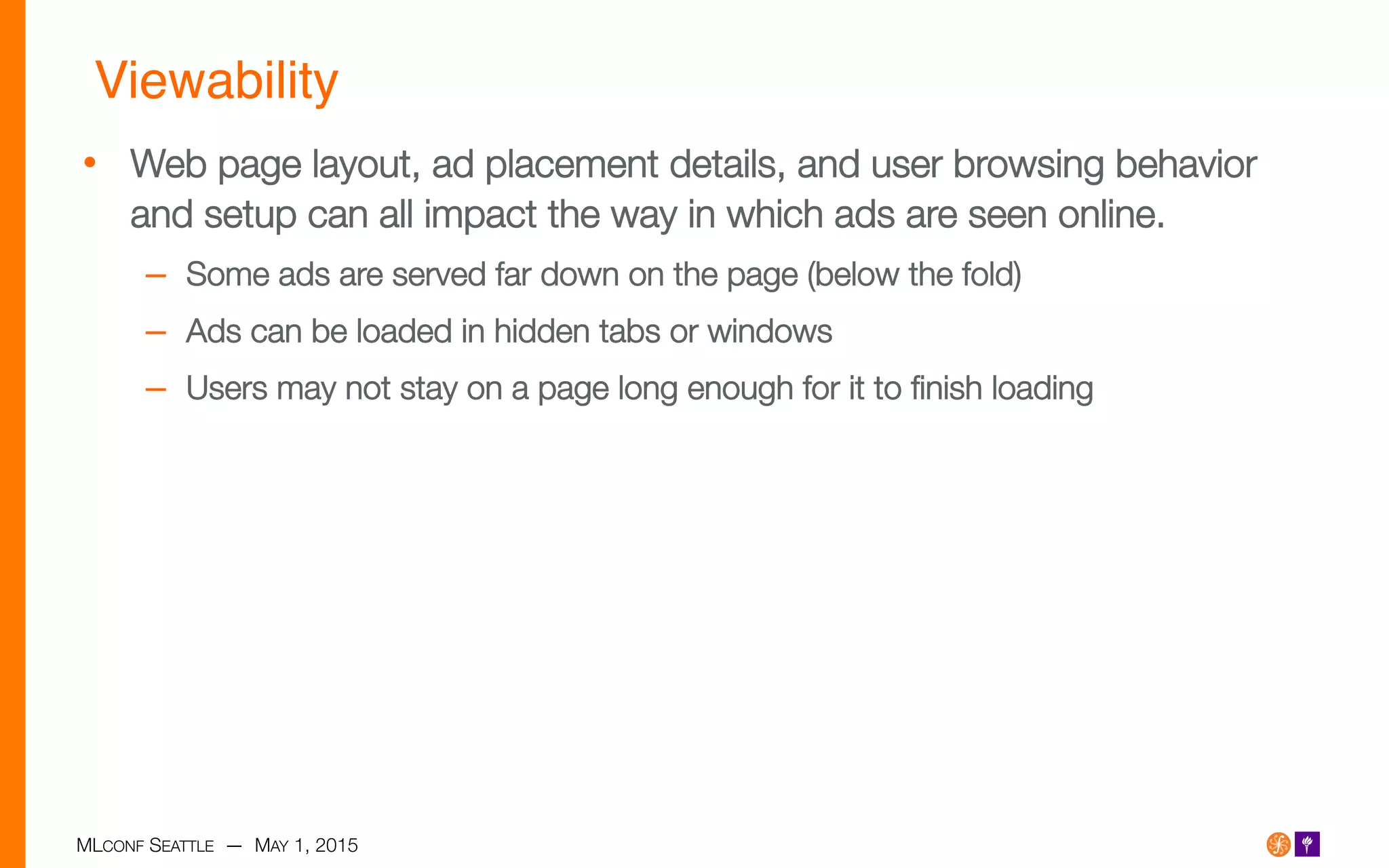 MLCONF SEATTLE — MAY 1, 2015
Viewability!
•  Web page layout, ad placement details, and user browsing behavior
and setup can all impact the way in which ads are seen online.
–  Some ads are served far down on the page (below the fold)
–  Ads can be loaded in hidden tabs or windows
–  Users may not stay on a page long enough for it to ﬁnish loading
 
