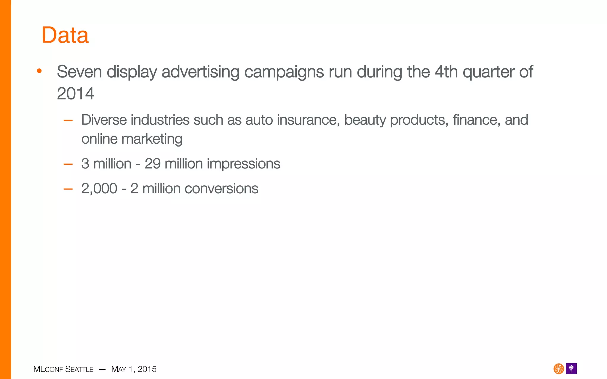 MLCONF SEATTLE — MAY 1, 2015
Data!
•  Seven display advertising campaigns run during the 4th quarter of
2014
–  Diverse industries such as auto insurance, beauty products, ﬁnance, and
online marketing 
–  3 million - 29 million impressions
–  2,000 - 2 million conversions
 