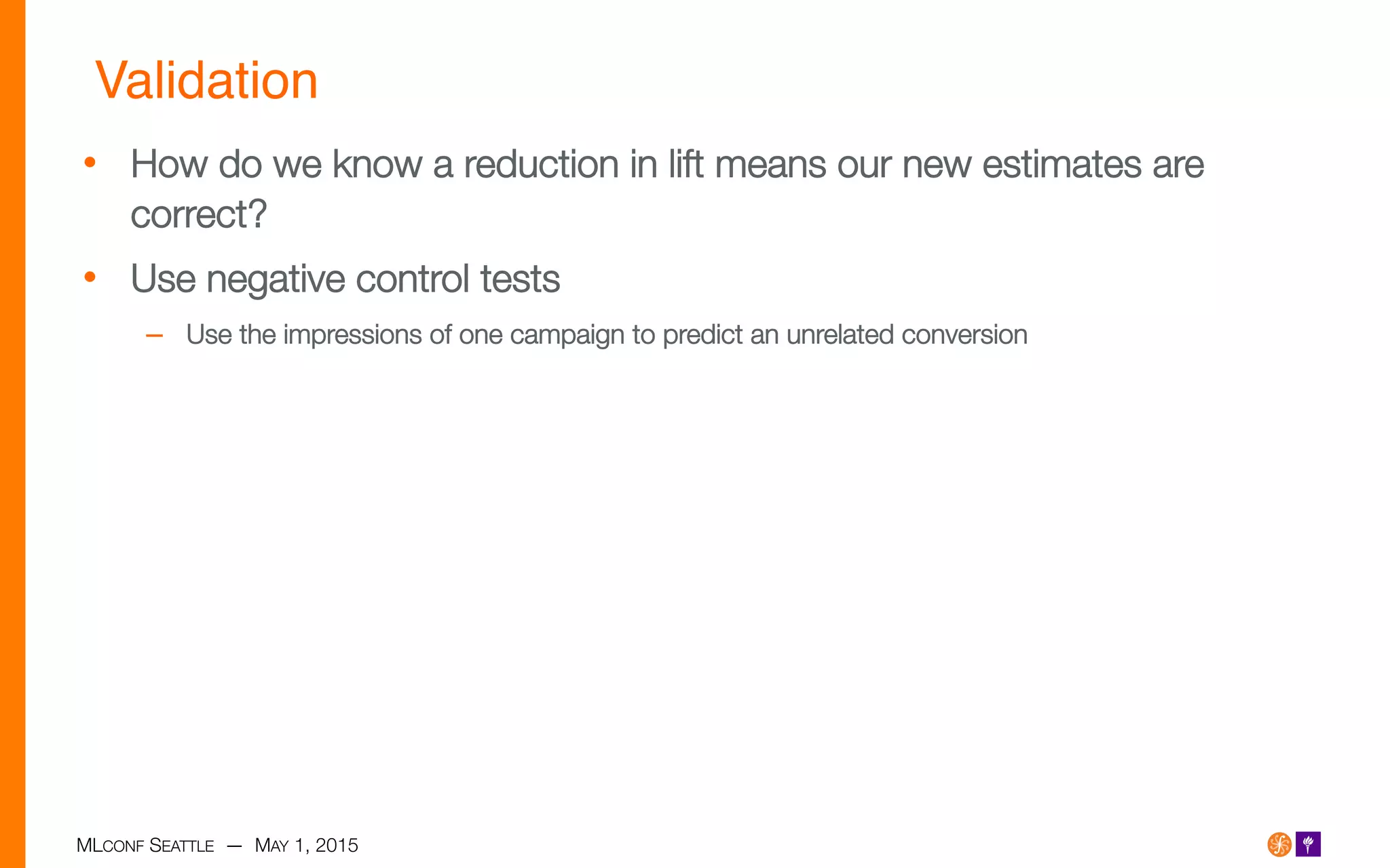 MLCONF SEATTLE — MAY 1, 2015
Validation!
•  How do we know a reduction in lift means our new estimates are
correct?
•  Use negative control tests
–  Use the impressions of one campaign to predict an unrelated conversion 
 