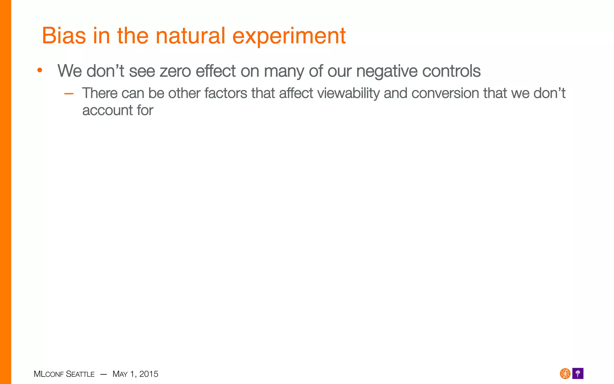 MLCONF SEATTLE — MAY 1, 2015
Bias in the natural experiment!
•  We don’t see zero effect on many of our negative controls
–  There can be other factors that affect viewability and conversion that we don’t
account for
 