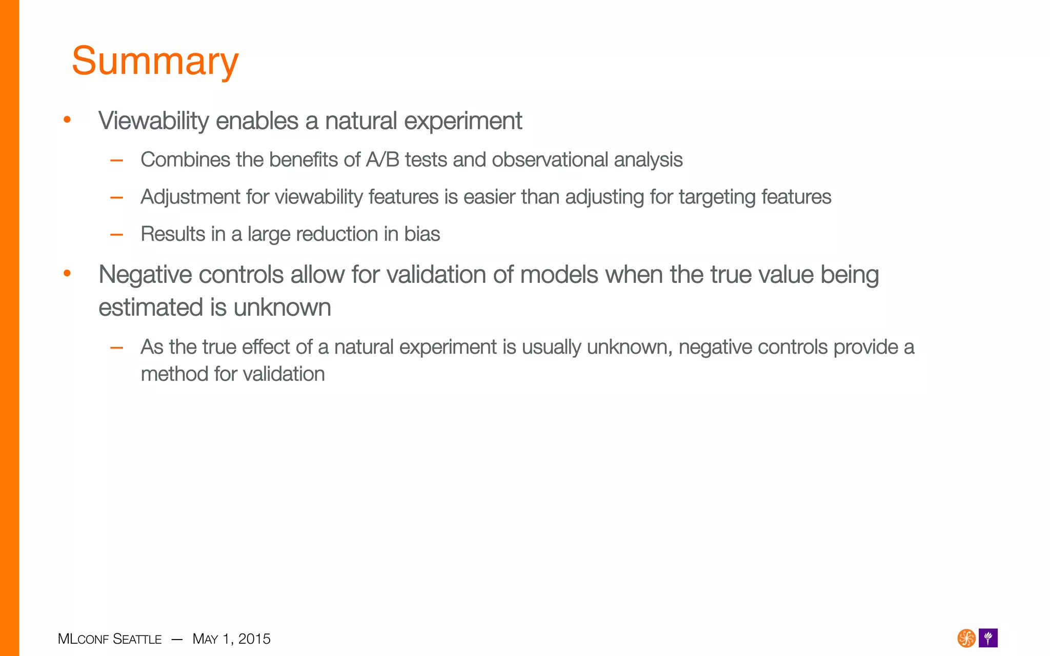 MLCONF SEATTLE — MAY 1, 2015
Summary!
•  Viewability enables a natural experiment
–  Combines the beneﬁts of A/B tests and observational analysis
–  Adjustment for viewability features is easier than adjusting for targeting features
–  Results in a large reduction in bias
•  Negative controls allow for validation of models when the true value being
estimated is unknown 
–  As the true effect of a natural experiment is usually unknown, negative controls provide a
method for validation

 
