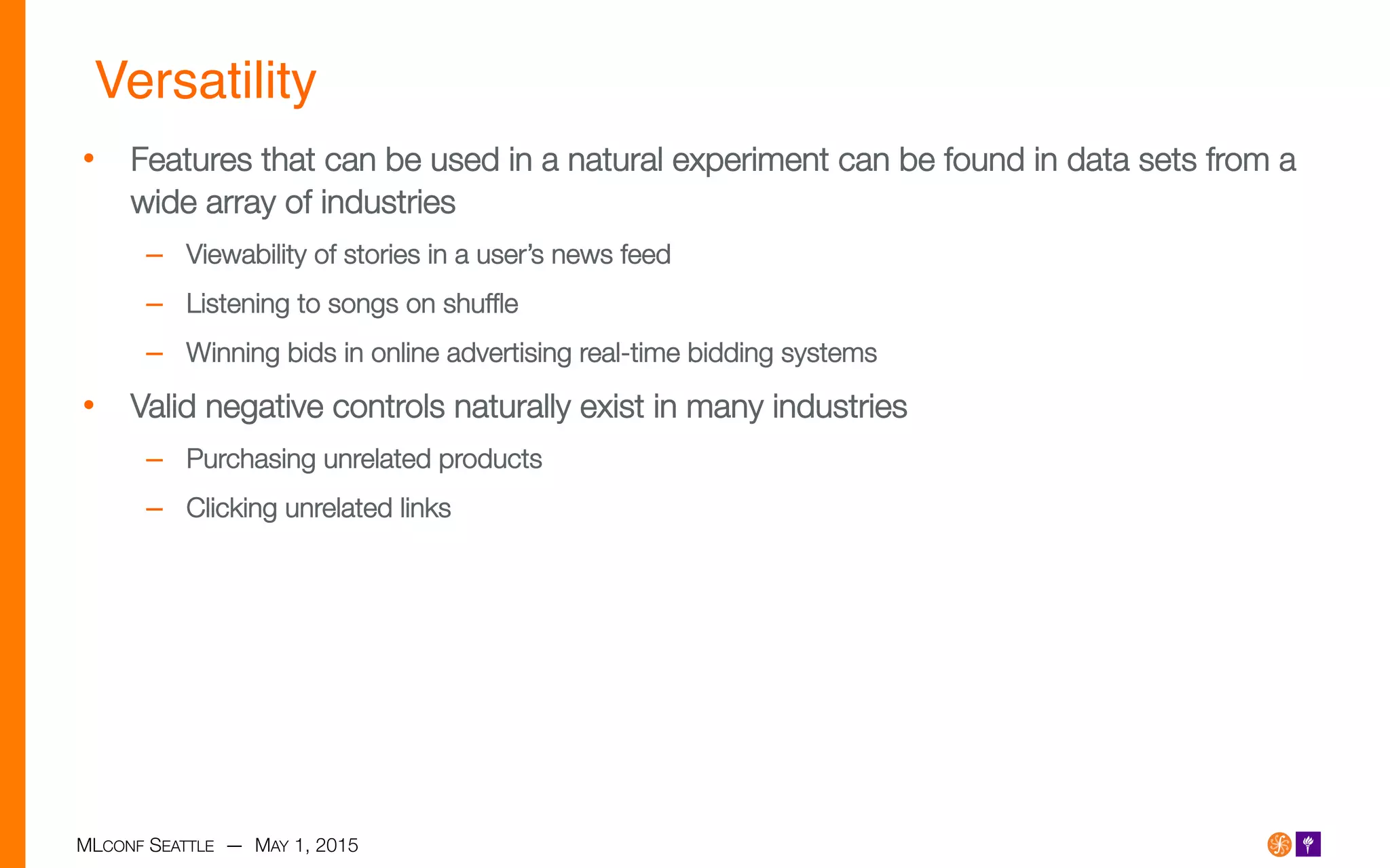 MLCONF SEATTLE — MAY 1, 2015
Versatility!
•  Features that can be used in a natural experiment can be found in data sets from a
wide array of industries
–  Viewability of stories in a user’s news feed
–  Listening to songs on shufﬂe
–  Winning bids in online advertising real-time bidding systems
•  Valid negative controls naturally exist in many industries
–  Purchasing unrelated products
–  Clicking unrelated links
 
