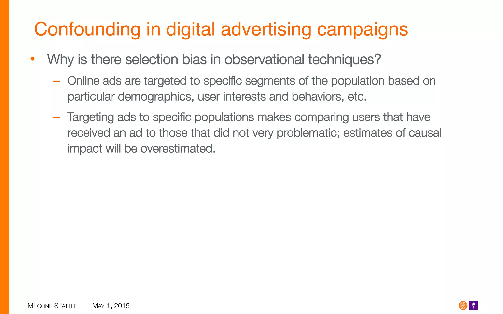 MLCONF SEATTLE — MAY 1, 2015
Confounding in digital advertising campaigns!
•  Why is there selection bias in observational techniques?
–  Online ads are targeted to speciﬁc segments of the population based on
particular demographics, user interests and behaviors, etc.
–  Targeting ads to speciﬁc populations makes comparing users that have
received an ad to those that did not very problematic; estimates of causal
impact will be overestimated.
 