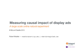 MLCONF SEATTLE — MAY 1, 2015
A large scale online natural experiment
Measuring causal impact of display ads 
Robert Moakler — rmoakler@stern.nyu.edu | robert@integralads.com
@ MLconf Seattle 2015
 