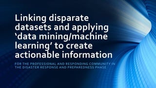 Linking disparate
datasets and applying
‘data mining/machine
learning’ to create
actionable information
FOR THE PROFESSIONAL AND RESPONDING COMMUNITY IN
THE DISASTER RESPONSE AND PREPAREDNESS PHASE
 