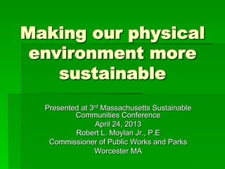 Making our physical
environment more
sustainable
Presented at 3rd Massachusetts Sustainable
Communities Conference
April 24, 2013
Robert L. Moylan Jr., P.E
Commissioner of Public Works and Parks
Worcester MA
 