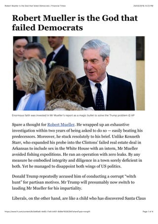 25/03/2019, 6+23 PMRobert Mueller is the God that failed Democrats | Financial Times
Page 1 of 4https://www.ft.com/content/6c5e80e6-4e80-11e9-b401-8d9ef1626294?shareType=nongift
Robert Mueller is the God that
failed Democrats
Enormous faith was invested in Mr Muellerʼs report as a magic bullet to solve the Trump problem © AP
Spare a thought for Robert Mueller. He wrapped up an exhaustive
investigation within two years of being asked to do so — easily beating his
predecessors. Moreover, he stuck resolutely to his brief. Unlike Kenneth
Starr, who expanded his probe into the Clintons’ failed real estate deal in
Arkansas to include sex in the White House with an intern, Mr Mueller
avoided fishing expeditions. He ran an operation with zero leaks. By any
measure he embodied integrity and diligence in a town sorely deficient in
both. Yet he managed to disappoint both wings of US politics.
Donald Trump repeatedly accused him of conducting a corrupt “witch
hunt” for partisan motives. Mr Trump will presumably now switch to
lauding Mr Mueller for his impartiality.
Liberals, on the other hand, are like a child who has discovered Santa Claus
 