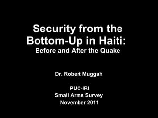 Security from the Bottom-Up in Haiti:  Before and After the Quake Dr. Robert Muggah  PUC-IRI Small Arms Survey  November 2011 