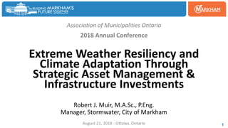 Association of Municipalities Ontario
2018 Annual Conference
Extreme Weather Resiliency and
Climate Adaptation Through
Strategic Asset Management &
Infrastructure Investments
Robert J. Muir, M.A.Sc., P.Eng.
Manager, Stormwater, City of Markham
August 21, 2018 - Ottawa, Ontario 1
 