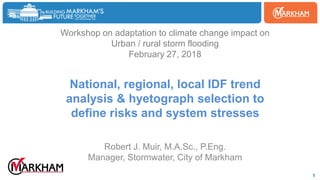 Woodbine
1
Workshop on adaptation to climate change impact on
Urban / rural storm flooding
February 27, 2018
National, regional, local IDF trend
analysis & hyetograph selection to
define risks and system stresses
Robert J. Muir, M.A.Sc., P.Eng.
Manager, Stormwater, City of Markham
 
