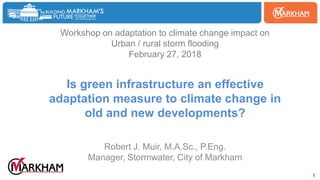 Woodbine
1
Workshop on adaptation to climate change impact on
Urban / rural storm flooding
February 27, 2018
Is green infrastructure an effective
adaptation measure to climate change in
old and new developments?
Robert J. Muir, M.A.Sc., P.Eng.
Manager, Stormwater, City of Markham
 