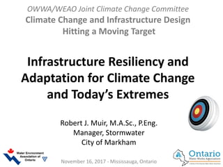 OWWA/WEAO Joint Climate Change Committee
Climate Change and Infrastructure Design
Hitting a Moving Target
Infrastructure Resiliency and
Adaptation for Climate Change
and Today’s Extremes
Robert J. Muir, M.A.Sc., P.Eng.
Manager, Stormwater
City of Markham
November 16, 2017 - Mississauga, Ontario 1
 