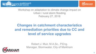 Woodbine
1
Workshop on adaptation to climate change impact on
Urban / rural storm flooding
February 27, 2018
Changes in catchment characteristics
and remediation priorities due to CC and
level of service upgrades
Robert J. Muir, M.A.Sc., P.Eng.
Manager, Stormwater, City of Markham
 