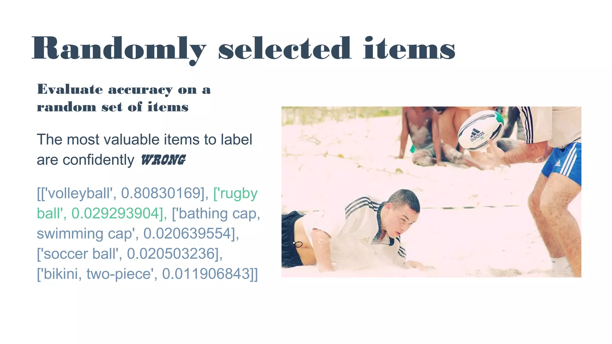 Randomly selected items
Evaluate accuracy on a
random set of items
The most valuable items to label
are confidently wrong
[['volleyball', 0.80830169], ['rugby
ball', 0.029293904], ['bathing cap,
swimming cap', 0.020639554],
['soccer ball', 0.020503236],
['bikini, two-piece', 0.011906843]]
 