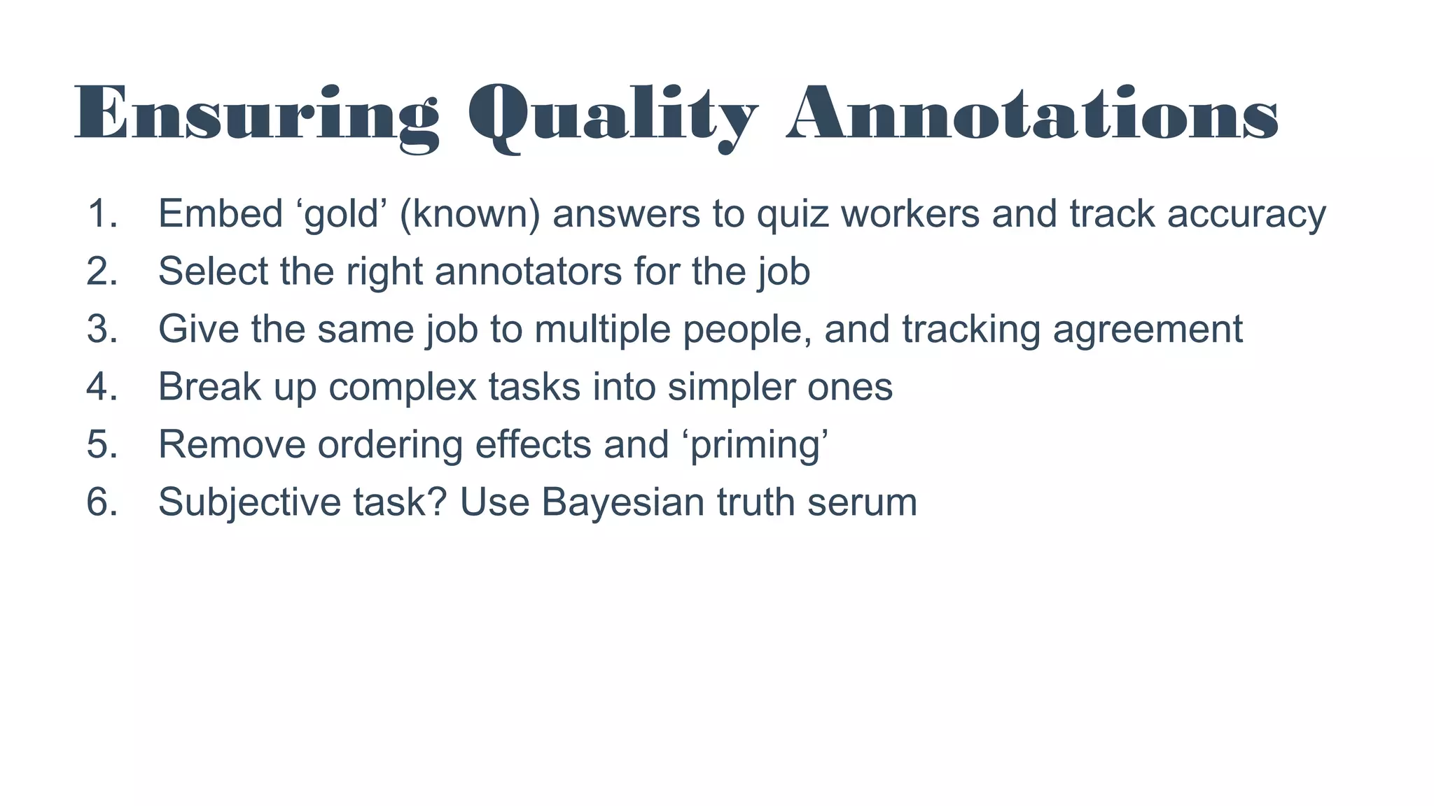 Ensuring Quality Annotations
1. Embed ‘gold’ (known) answers to quiz workers and track accuracy
2. Select the right annotators for the job
3. Give the same job to multiple people, and tracking agreement
4. Break up complex tasks into simpler ones
5. Remove ordering effects and ‘priming’
6. Subjective task? Use Bayesian truth serum
 
