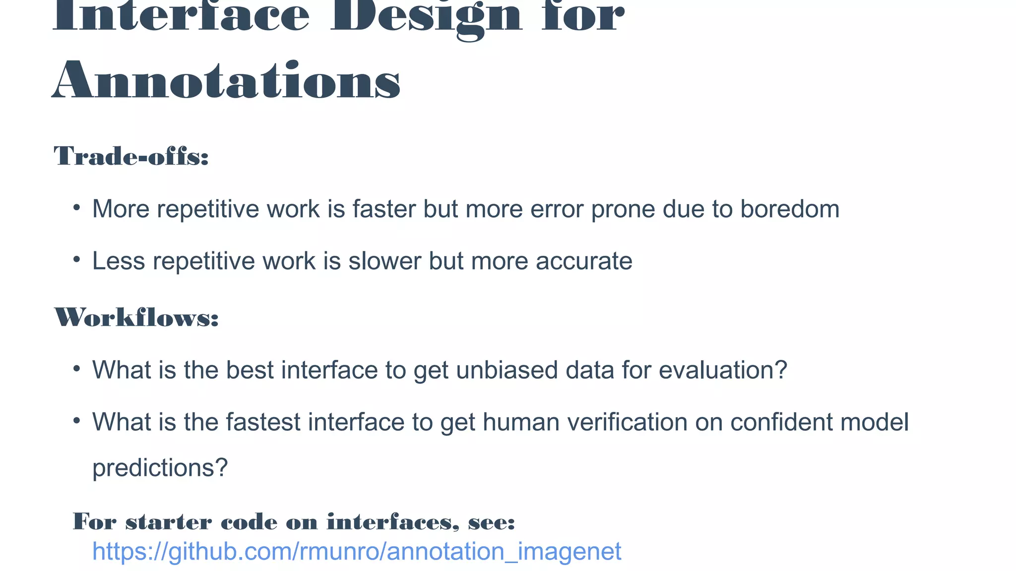 Trade-offs:
• More repetitive work is faster but more error prone due to boredom
• Less repetitive work is slower but more accurate
Workflows:
• What is the best interface to get unbiased data for evaluation?
• What is the fastest interface to get human verification on confident model
predictions?
For starter code on interfaces, see:
https://github.com/rmunro/annotation_imagenet
Interface Design for
Annotations
 