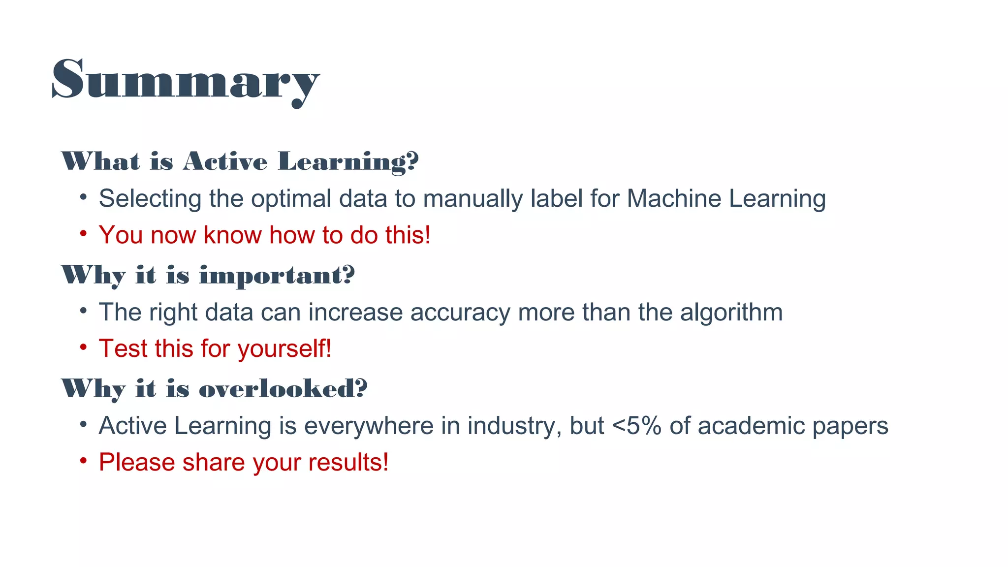 Summary
What is Active Learning?
• Selecting the optimal data to manually label for Machine Learning
• You now know how to do this!
Why it is important?
• The right data can increase accuracy more than the algorithm
• Test this for yourself!
Why it is overlooked?
• Active Learning is everywhere in industry, but <5% of academic papers
• Please share your results!
 
