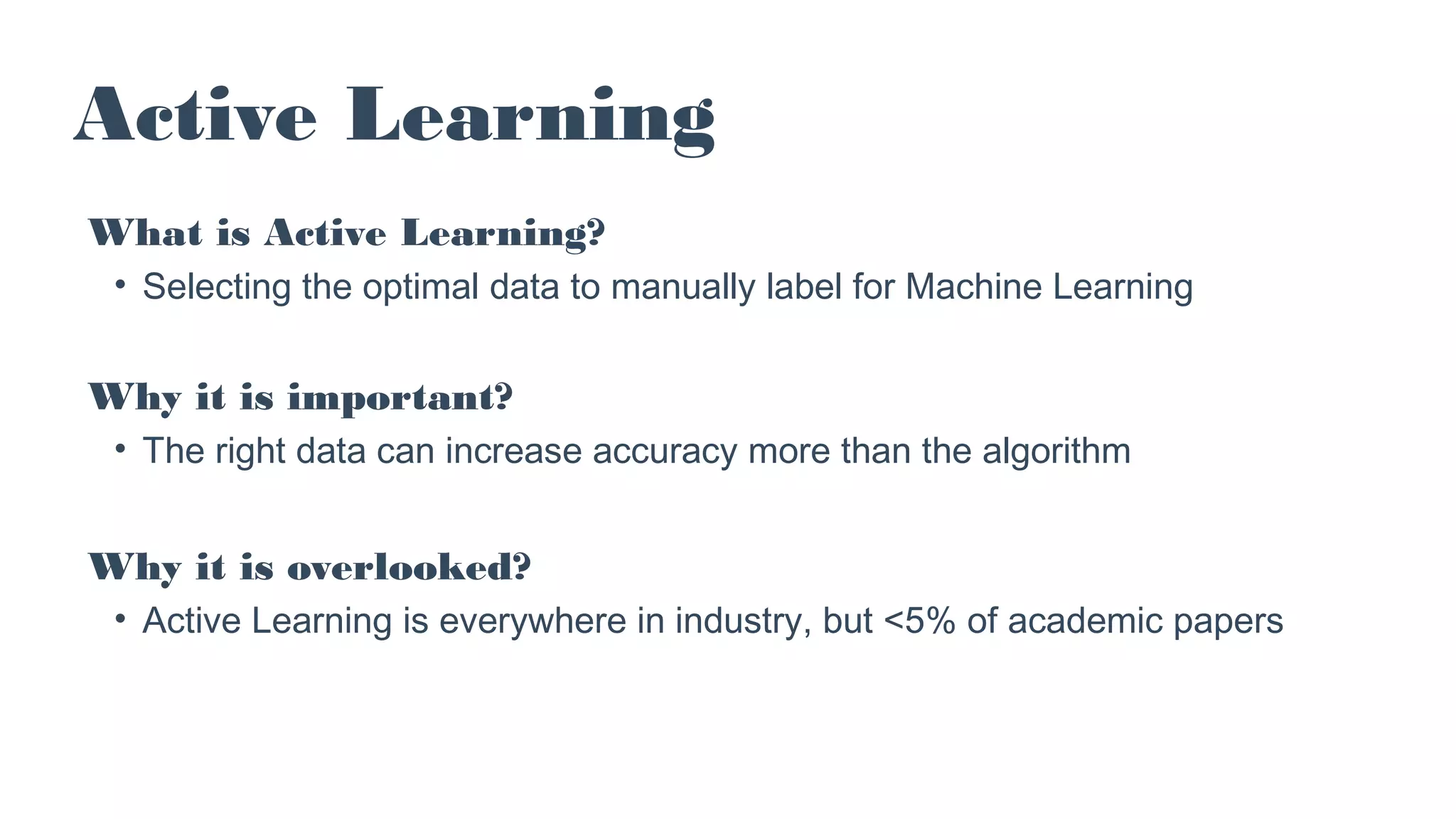 Active Learning
What is Active Learning?
• Selecting the optimal data to manually label for Machine Learning
Why it is important?
• The right data can increase accuracy more than the algorithm
Why it is overlooked?
• Active Learning is everywhere in industry, but <5% of academic papers
 