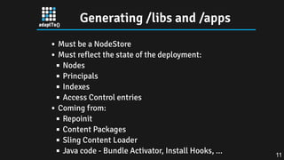Generating /libs and /apps
Must be a NodeStore
Must reflect the state of the deployment:
Nodes
Principals
Indexes
Access Control entries
Coming from:
Repoinit
Content Packages
Sling Content Loader
Java code - Bundle Activator, Install Hooks, ... 11
 