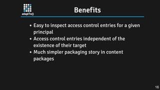 Benefits
Easy to inspect access control entries for a given
principal
Access control entries independent of the
existence of their target
Much simpler packaging story in content
packages
16
 