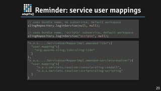 Reminder: service user mappings
// uses bundle name, no subservice, default workspace
slingRepository.loginService(null, null);
// uses bundle name, 'scripts' subservice, default workspace
slingRepository.loginService("scripts", null);
"o.a.s.....ServiceUserMapperImpl.amended~i18n":{
"user.mapping":[
"org.apache.sling.i18n=sling-i18n"
]
},
"o.a.s.....ServiceUserMapperImpl.amended~servletsresolver":{
"user.mapping":[
"o.a.s.servlets.resolver:console=sling-readall",
"o.a.s.servlets.resolver:scripts=sling-scripting"
]
}
20
 