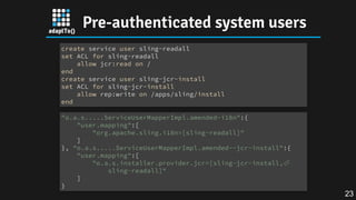 Pre-authenticated system users
create service user sling-readall
set ACL for sling-readall
allow jcr:read on /
end
create service user sling-jcr-install
set ACL for sling-jcr-install
allow rep:write on /apps/sling/install
end
"o.a.s.....ServiceUserMapperImpl.amended~i18n":{
"user.mapping":[
"org.apache.sling.i18n=[sling-readall]"
]
}, "o.a.s.....ServiceUserMapperImpl.amended~~jcr-install":{
"user.mapping":[
"o.a.s.installer.provider.jcr=[sling-jcr-install,⏎
sling-readall]"
]
}
23
 