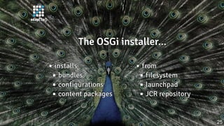 The OSGi installer...The OSGi installer...The OSGi installer...The OSGi installer...The OSGi installer...
installsinstallsinstallsinstallsinstalls
bundlesbundlesbundlesbundlesbundles
configurationsconfigurationsconfigurationsconfigurationsconfigurations
content packagescontent packagescontent packagescontent packagescontent packages
fromfromfromfromfrom
filesystemfilesystemfilesystemfilesystemfilesystem
launchpadlaunchpadlaunchpadlaunchpadlaunchpad
JCR repositoryJCR repositoryJCR repositoryJCR repositoryJCR repository
25
 