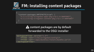 FM: Installing content packages
 content packages are by default
forwarded to the OSGi installer
{
"content-packages:ARTIFACTS|true": [
"o.a.s:sling-slingshot-apps-pkg:zip:1.0-SNAPSHOT",
"o.a.s:sling-slingshot-content-pkg:zip:1.0-SNAPSHOT"
]
}
<workspaceFilter version="1.0">
<filter root="/libs/slingshot/config"/>
<filter root="/apps/bundles/install/bundle.jar"/>
</workspaceFilter>
29
 