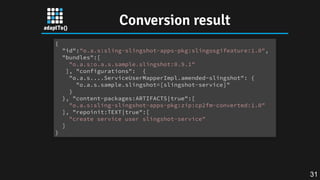 Conversion result
{
"id":"o.a.s:sling-slingshot-apps-pkg:slingosgifeature:1.0",
"bundles":[
"o.a.s:o.a.s.sample.slingshot:0.9.1"
], "configurations": {
"o.a.s....ServiceUserMapperImpl.amended~slingshot": {
"o.a.s.sample.slingshot=[slingshot-service]"
}
}, "content-packages:ARTIFACTS|true":[
"o.a.s:sling-slingshot-apps-pkg:zip:cp2fm-converted:1.0"
], "repoinit:TEXT|true":[
"create service user slingshot-service"
]
}
31
 