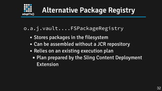 Alternative Package Registry
o.a.j.vault....FSPackageRegistry
Stores packages in the filesystem
Can be assembled without a JCR repository
Relies on an existing execution plan
Plan prepared by the Sling Content Deployment
Extension
32
 