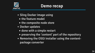 Demo recap
Sling Docker image using
the feature model
the composite node store
Docker updates
done with a simple restart
preserving the 'content' part of the repository
Removing the OSGi installer using the content-
package converter
34
 