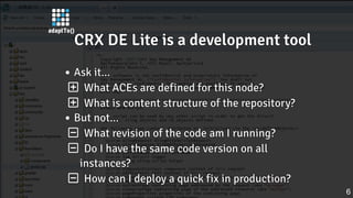 CRX DE Lite is a development toolCRX DE Lite is a development toolCRX DE Lite is a development toolCRX DE Lite is a development toolCRX DE Lite is a development tool
Ask it...Ask it...Ask it...Ask it...Ask it...
 What ACEs are defined for this node?What ACEs are defined for this node?What ACEs are defined for this node?What ACEs are defined for this node?What ACEs are defined for this node?
 What is content structure of the repository?What is content structure of the repository?What is content structure of the repository?What is content structure of the repository?What is content structure of the repository?
But not...But not...But not...But not...But not...
 What revision of the code am I running?What revision of the code am I running?What revision of the code am I running?What revision of the code am I running?What revision of the code am I running?
 Do I have the same code version on allDo I have the same code version on allDo I have the same code version on allDo I have the same code version on allDo I have the same code version on all
instances?instances?instances?instances?instances?
 How can I deploy a quick fix in production?How can I deploy a quick fix in production?How can I deploy a quick fix in production?How can I deploy a quick fix in production?How can I deploy a quick fix in production?
6
 