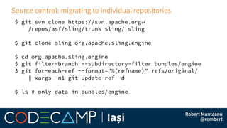 Source control: migrating to individual repositories
$ git svn clone https://svn.apache.org↵
/repos/asf/sling/trunk sling/ sling
$ git clone sling org.apache.sling.engine
$ cd org.apache.sling.engine
$ git filter-branch --subdirectory-filter bundles/engine
$ git for-each-ref --format="%(refname)" refs/original/
| xargs -n1 git update-ref -d
$ ls # only data in bundles/engine
 