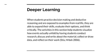 Deeper Learning
When students practice decision making and deductive
reasoning and are exposed to examples from real life, they are
able to expand their skills, evaluate their options, and think
critically. The activities in this section help students visualize
how events actually unfold by having students conduct
research, discuss and write about the material, collect or draw
data, and reflect on their work (Stix, Hrbek 2006).
 