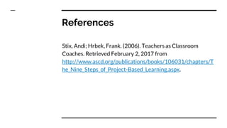 References
Stix, Andi; Hrbek, Frank. (2006). Teachers as Classroom
Coaches. Retrieved February 2, 2017 from
http://www.ascd.org/publications/books/106031/chapters/T
he_Nine_Steps_of_Project-Based_Learning.aspx.
 