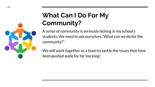 What Can I Do For My
Community?
A sense of community is seriously lacking in my school’s
students. We need to ask ourselves “What can we do for the
community?”
We will work together as a team to tackle the issues that have
been pushed aside for far too long!
 