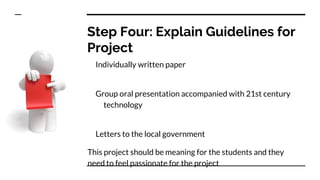 Step Four: Explain Guidelines for
Project
Individually written paper
Group oral presentation accompanied with 21st century
technology
Letters to the local government
This project should be meaning for the students and they
need to feel passionate for the project
 